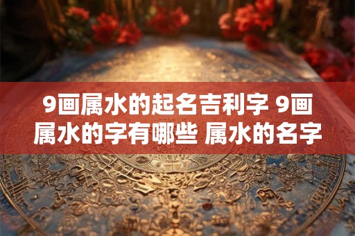 9画属水的起名吉利字 9画属水的字有哪些 属水的名字推荐