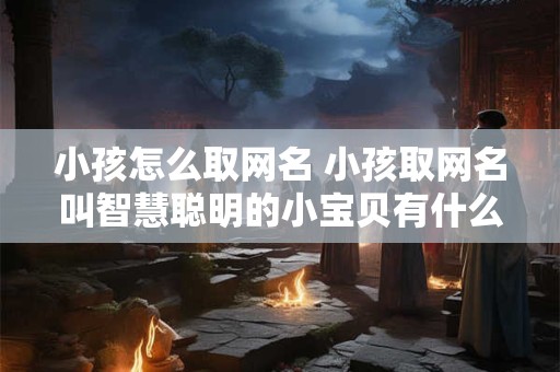 小孩怎么取网名 小孩取网名叫智慧聪明的小宝贝有什么好吗
