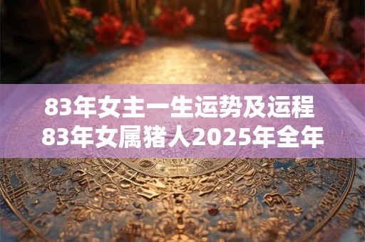 83年女主一生运势及运程 83年女属猪人2025年全年运势及运程