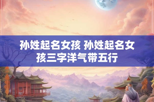 孙姓起名女孩 孙姓起名女孩三字洋气带五行