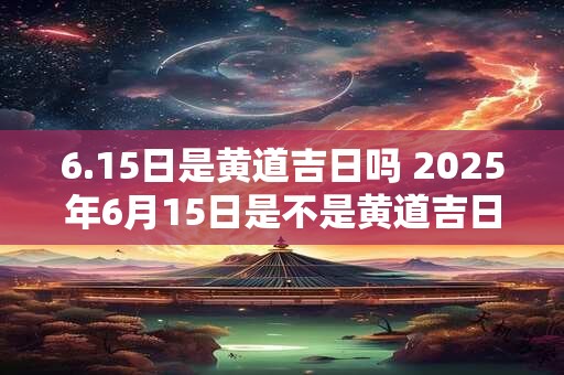 6.15日是黄道吉日吗 2025年6月15日是不是黄道吉日
