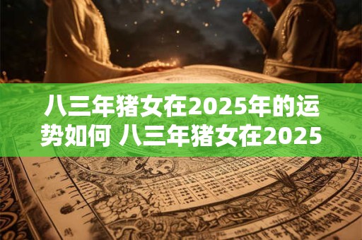 八三年猪女在2025年的运势如何 八三年猪女在2025年的运势如何呢
