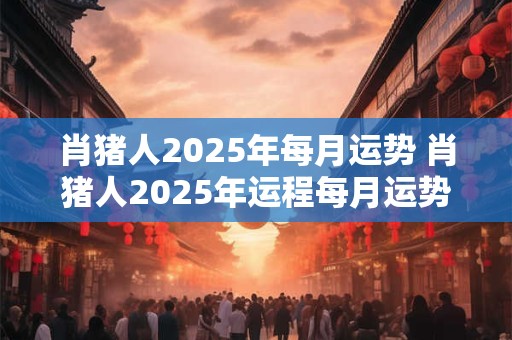 肖猪人2025年每月运势 肖猪人2025年运程每月运势