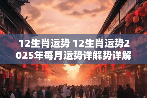 12生肖运势 12生肖运势2025年每月运势详解势详解