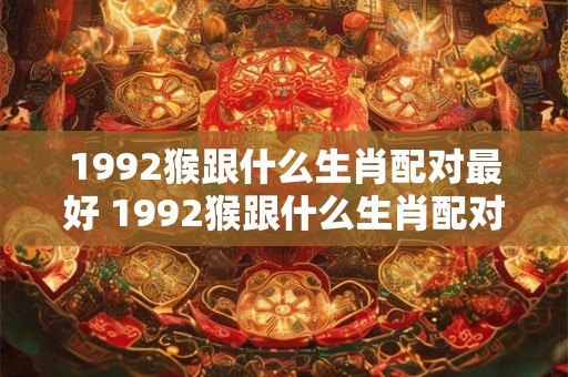1992猴跟什么生肖配对最好 1992猴跟什么生肖配对最好婚姻 1992猴跟什么生肖配对最好 1992猴跟什么生肖配对最好婚姻
