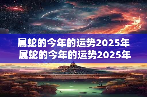 属蛇的今年的运势2025年 属蛇的今年的运势2025年运程如何