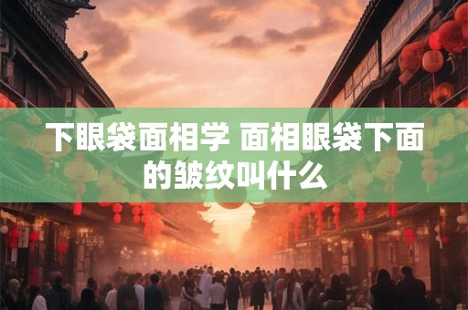 下眼袋面相学 面相眼袋下面的皱纹叫什么