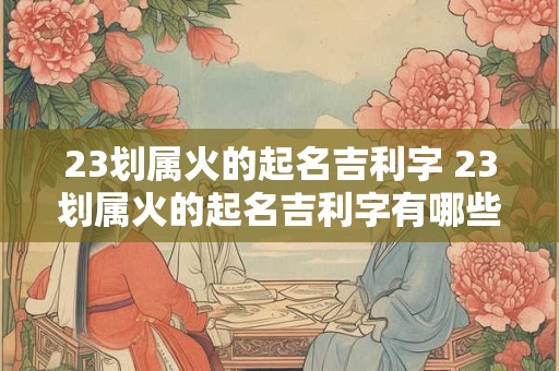 23划属火的起名吉利字 23划属火的起名吉利字有哪些