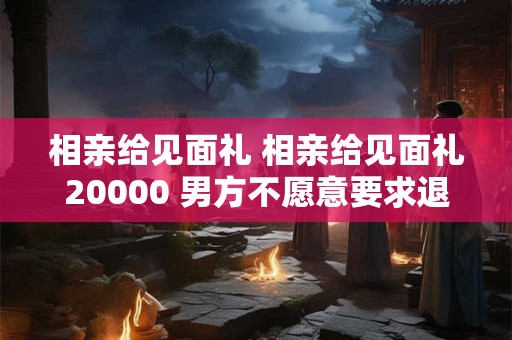 相亲给见面礼 相亲给见面礼20000 男方不愿意要求退钱 相亲给见面礼 相亲给见面礼20000 男方不愿意要求退钱
