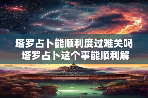 塔罗占卜能顺利度过难关吗 塔罗占卜这个事能顺利解决吗