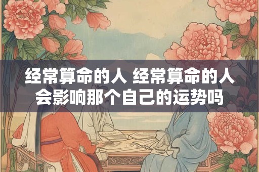 经常算命的人 经常算命的人会影响那个自己的运势吗
