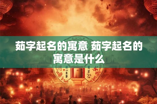 茹字起名的寓意 茹字起名的寓意是什么