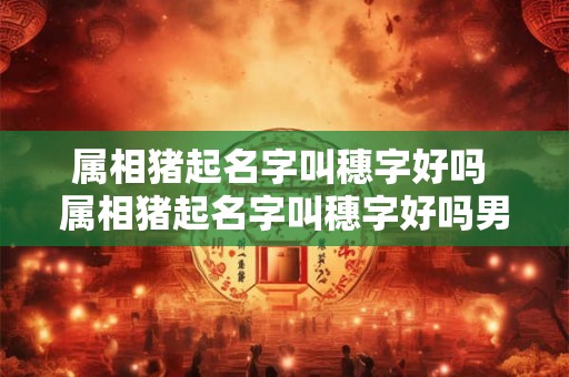 属相猪起名字叫穗字好吗 属相猪起名字叫穗字好吗男孩