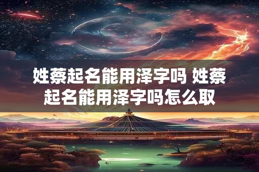 姓蔡起名能用泽字吗 姓蔡起名能用泽字吗怎么取