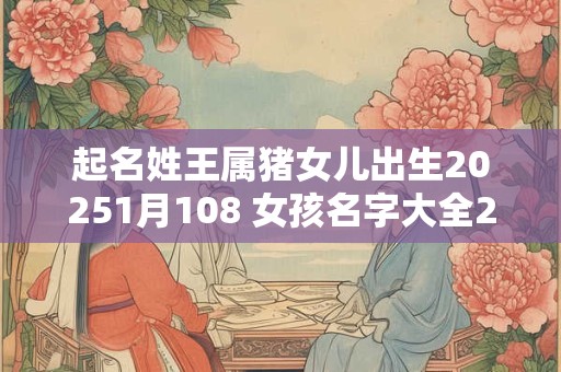 起名姓王属猪女儿出生20251月108 女孩名字大全2025属猪王姓