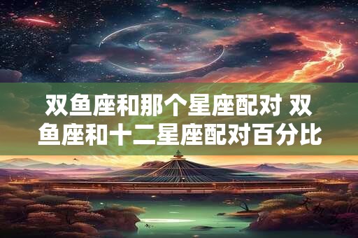 双鱼座和那个星座配对 双鱼座和十二星座配对百分比