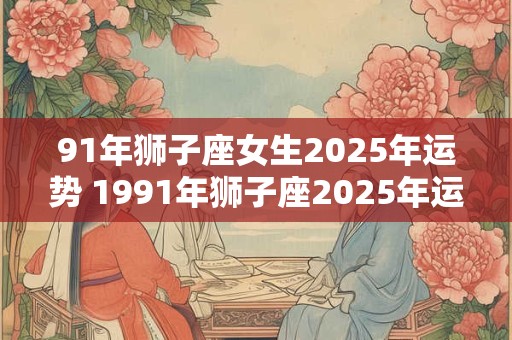 91年狮子座女生2025年运势 1991年狮子座2025年运势