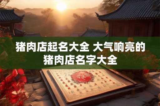 猪肉店起名大全 大气响亮的猪肉店名字大全