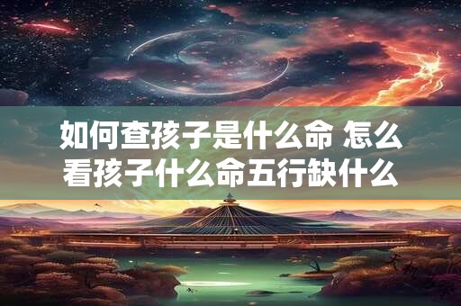 详细阅读:如何查孩子是什么命 怎么看孩子什么命五行缺什么 如何查孩子是什么命 怎么看孩子什么命五行缺什么