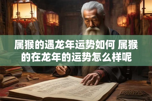 属猴的遇龙年运势如何 属猴的在龙年的运势怎么样呢