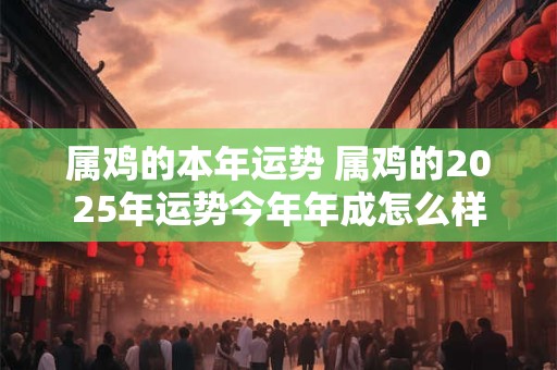 属鸡的本年运势 属鸡的2025年运势今年年成怎么样