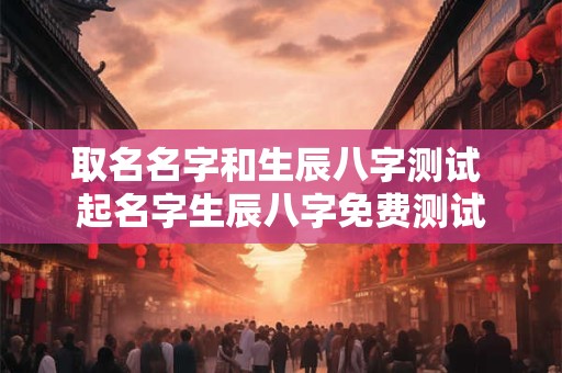 取名名字和生辰八字测试 起名字生辰八字免费测试