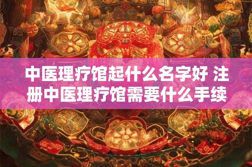 中医理疗馆起什么名字好 注册中医理疗馆需要什么手续
