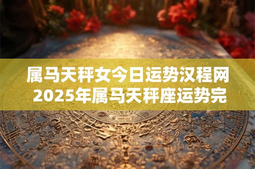 属马天秤女今日运势汉程网 2025年属马天秤座运势完整版