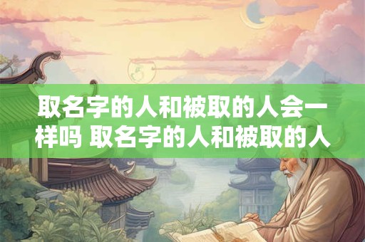 取名字的人和被取的人会一样吗 取名字的人和被取的人会一样吗为什么