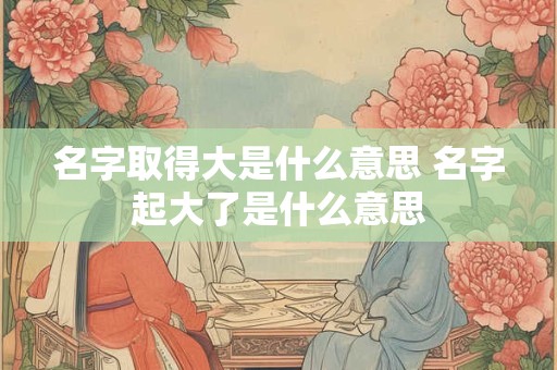 名字取得大是什么意思 名字起大了是什么意思