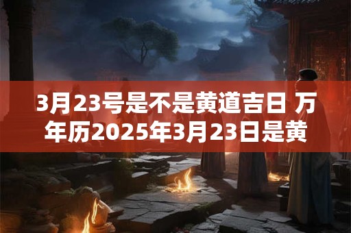 3月23号是不是黄道吉日 万年历2025年3月23日是黄道吉日吗