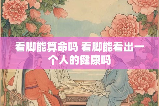 看脚能算命吗 看脚能看出一个人的健康吗