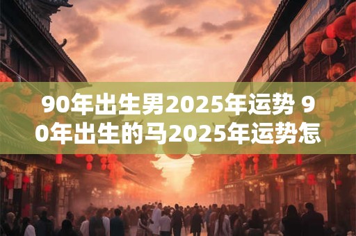 90年出生男2025年运势 90年出生的马2025年运势怎么样