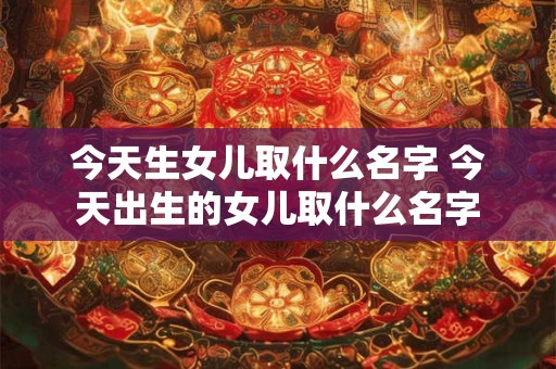 今天生女儿取什么名字 今天出生的女儿取什么名字