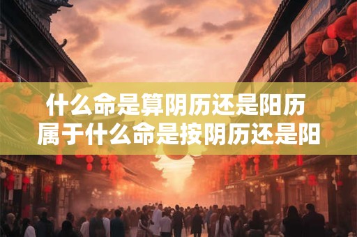 什么命是算阴历还是阳历 属于什么命是按阴历还是阳历算
