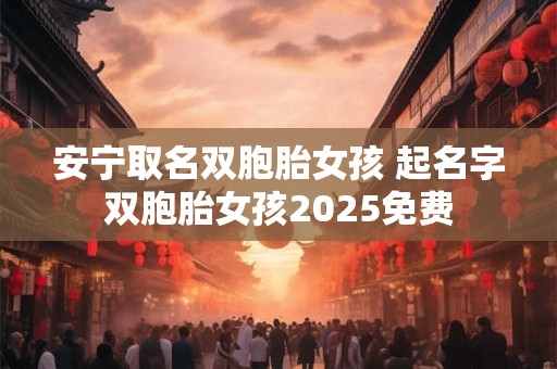 安宁取名双胞胎女孩 起名字双胞胎女孩2025免费