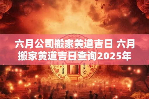 六月公司搬家黄道吉日 六月搬家黄道吉日查询2025年