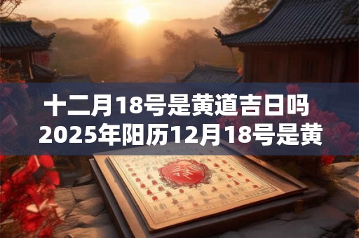 十二月18号是黄道吉日吗 2025年阳历12月18号是黄道吉日吗