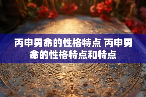 详细阅读:丙申男命的性格特点 丙申男命的性格特点和特点 丙申男命的性格特点 丙申男命的性格特点和特点