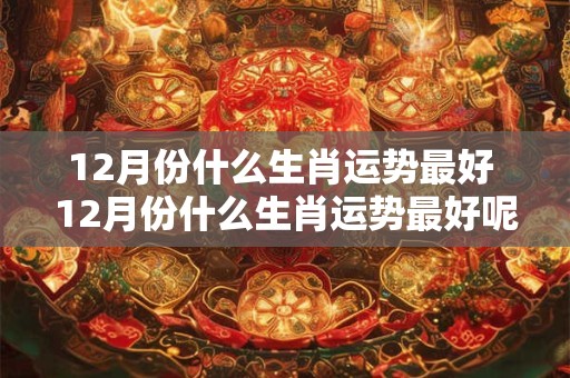 12月份什么生肖运势最好 12月份什么生肖运势最好呢