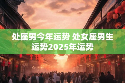 处座男今年运势 处女座男生运势2025年运势
