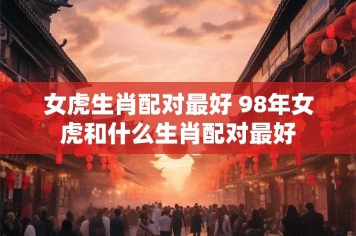 女虎生肖配对最好 98年女虎和什么生肖配对最好