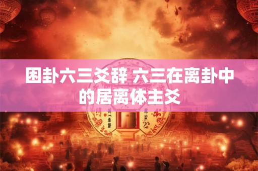 困卦六三爻辞 六三在离卦中的居离体主爻