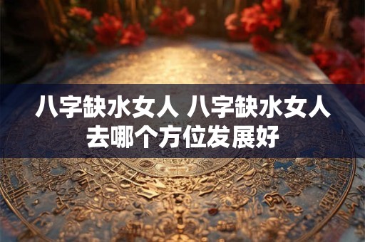 八字缺水女人 八字缺水女人去哪个方位发展好