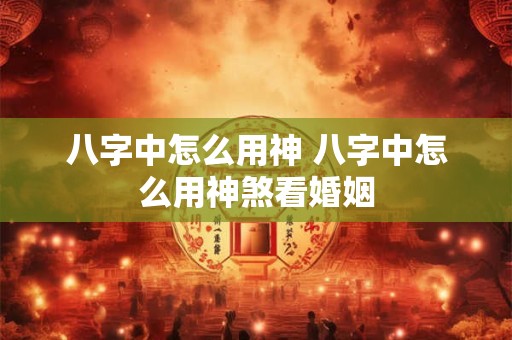 八字中怎么用神 八字中怎么用神煞看婚姻