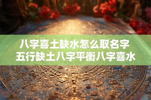 八字喜土缺水怎么取名字 五行缺土八字平衡八字喜水