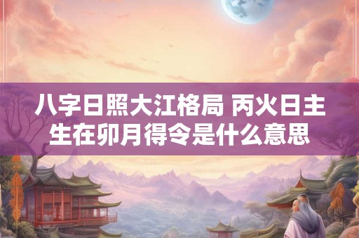 八字日照大江格局 丙火日主生在卯月得令是什么意思