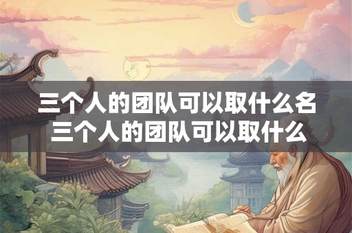 三个人的团队可以取什么名 三个人的团队可以取什么名字好听 三个人的团队可以取什么名 三个人的团队可以取什么名字好听