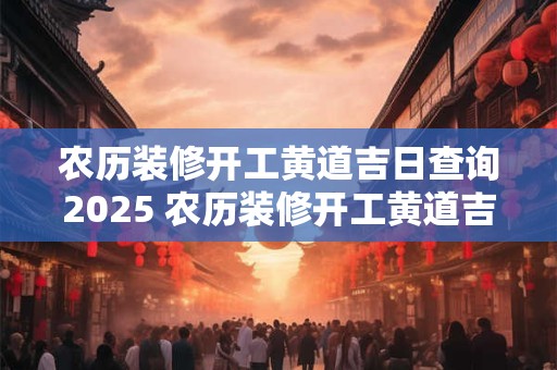 农历装修开工黄道吉日查询2025 农历装修开工黄道吉日查询2025年1月