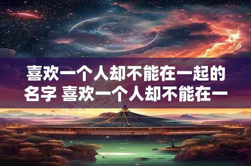 喜欢一个人却不能在一起的名字 喜欢一个人却不能在一起的名字叫什么